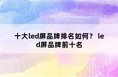 十大led屏品牌排名如何？ led屏品牌前十名